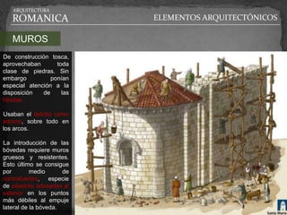 ARQUITECTURA

   ROMANICA                ELEMENTOS ARQUITECTÓNICOS

   MUROS
De construcción tosca,
aprovechaban       toda
clase de piedras. Sin
embargo          ponían
especial atención a la
disposición   de     las
hiladas.

Usaban el ladrillo como
adorno, sobre todo en
los arcos.

La introducción de las
bóvedas requiere muros
gruesos y resistentes.
Esto último se consigue
por        medio      de
contrafuertes, especie
de pilastras adosadas al
exterior en los puntos
más débiles al empuje
lateral de la bóveda.
 