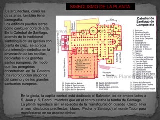 SIMBOLISMO DE LA PLANTA
 La arquitectura, como las
otras artes, también tiene
iconografía.
Los edificios pueden leerse
como cualquier obra de arte.
En la Catedral de Santiago,
además de la tradicional
simbología de las iglesias con
planta de cruz, se aprecia
una intención simbólica en la
advocación de las capillas,
dedicadas a los grandes
santos europeos. de modo
que los peregrinos
encontraban en la Catedral
una reproducción alegórica
del camino y de los grandes
santuarios europeos.


          En la girola, la capilla central está dedicada al Salvador, las de ambos lados a
          S. Juan y S. Pedro, mientras que en el centro estaba la tumba de Santiago.
          La planta reproduce así el episodio de la Transfiguración cuando Cristo lleva
          a sus discípulos predilectos (Juan, Pedro y Santiago) al monte Tabor para
          manifestarse en su aspecto divino.
 