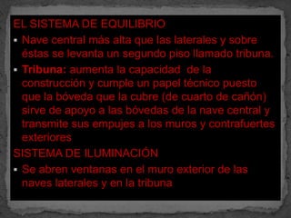 EL SISTEMA DE EQUILIBRIO
 Nave central más alta que las laterales y sobre
  éstas se levanta un segundo piso llamado tribuna.
 Tribuna: aumenta la capacidad de la
  construcción y cumple un papel técnico puesto
  que la bóveda que la cubre (de cuarto de cañón)
  sirve de apoyo a las bóvedas de la nave central y
  transmite sus empujes a los muros y contrafuertes
  exteriores
SISTEMA DE ILUMINACIÓN
 Se abren ventanas en el muro exterior de las
  naves laterales y en la tribuna
 