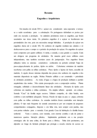 Resumo
Engenho e Arquitetura
Em meados do século XVI o açúcar era considerado uma especiaria e tornou-
se a razão econômica para a colonização. Os portugueses defendiam os portos por
onde era escoada a produção. As unidades produtoras eram os engenhos, que foram
assentados nas áreas rurais. Os primeiros engenhos d e açúcar se localizavam nas
proximidades dos rios, pois era necessária energia hidráulica. A produção de açúcar em
engenhos durou até o século XX. Os senhores de engenho residiam nas cidades e só
deslocavam-se para o campo n o período da produção do açúcar. Os engenhos de açúcar
eram compostos por quatro edifícios: A moita, a senzala, a casa grande e a capela. Cada
um abrigava um programa de atividades. De maneira geral esses edifícios eram
independentes, mas também ocorriam casos de justaposição. Nos engenhos foram
utilizados todos os sistemas construtivos conhecidos no período colonial: Taipa de
pau-a-pique,alvenaria de pedras, tijolos ou adobe. Coberturas: estruturas de madeira
recobertas com palha ou telhas cerâmicas. Pisos: tijolos e lajotas de barro, assoalho de
madeira. A opção desses sistemas dependia das posses dos senhores do engenho e dos
materiais disponíveis na região. Moitas Primeiro edifício a ser construído = prioridade
às atividades produtivas. As rodas d’água e a lógica de produção definiam o partido
arquitetônico das moitas. Não existia preocupação com a composição estética. Planta
retangular, refletindo o desenvolvimento linear das atividades. Alvenaria de tijolos com
cobertura em madeira e telhas cerâmicas. Ou simples telheiro apoiada em colunas.
Senzala “Casa” da família negra escrava. Telheiro comprido, de chão batido, sem
conforto e sem mobiliário adequado. Térreas. Parede de taipa ou pau -a - pique, cobertas
com palha ou telhas cerâmicas. As senzalas também foram construídas sem intenção
plástica. O tipo mais frequente de senzala caracteriza-se por um conjunto de pequenos
compartimentos conjugados, disposto s em linha reta, nem sempre com janelas, mas
com portas voltadas para a varanda. Casa grande: Casa de habitação d a família branca
senhorial. Vasta e custosa, com varanda, com enorme cozinha e sala de jantar e
numerosos quartos. Intenção plástica. Implantadas geralmente em u ma posição
estratégica: alto de uma colina, de frente para a fábrica. Tinha dois pavimentos, um
alpendre ao longo da fachada principal que protegia a escada externa de acesso ao
 