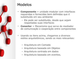 Modelos
• Componente = unidade modular com interfaces
requeridas e fornecidas bem definidas que é
substituído em seu ambiente
– Ele pode ser substituído, desde que sejam
respeitadas suas interfaces
• Conector = Mecanismo que serve de mediador
de comunicação e cooperação entre componentes
• Usando os itens acima, chegamos a diversos
estilos arquitetônicos, sendo os mais relevantes:
– Arquitetura em Camada
– Arquitetura baseada em Objetos
– Arquitetura centrada em dados
– Arquitetura baseada em eventos.
 