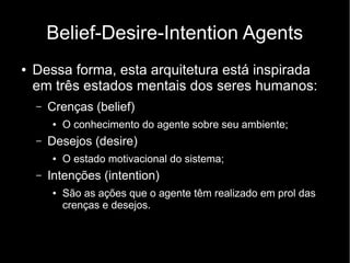 Belief-Desire-Intention Agents
●   Dessa forma, esta arquitetura está inspirada
    em três estados mentais dos seres humanos:
    –   Crenças (belief)
        ●   O conhecimento do agente sobre seu ambiente;
    –   Desejos (desire)
        ●   O estado motivacional do sistema;
    –   Intenções (intention)
        ●   São as ações que o agente têm realizado em prol das
            crenças e desejos.
 
