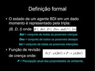 Definição formal
●   O estado de um agente BDI em um dado
    momento é representado pela tripla:
    (B, D, I) onde
          Bel = conjunto de todas as possíveis crenças
          Des = conjunto de todos os possíveis desejos
          Int = conjunto de todas as possíveis intenções
●   Função de revisão
    de crença onde:
         P = Percepção atual das propriedades do ambiente.
 