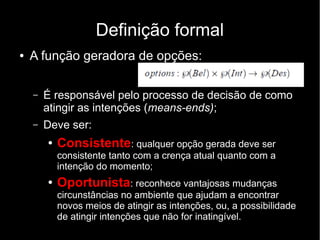 Definição formal
●   A função geradora de opções:

    –   É responsável pelo processo de decisão de como
        atingir as intenções (means-ends);
    –   Deve ser:
        ●   Consistente: qualquer opção gerada deve ser
            consistente tanto com a crença atual quanto com a
            intenção do momento;
        ●   Oportunista: reconhece vantajosas mudanças
            circunstâncias no ambiente que ajudam a encontrar
            novos meios de atingir as intenções, ou, a possibilidade
            de atingir intenções que não for inatingível.
 