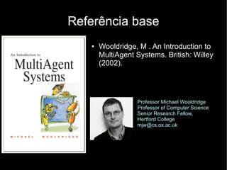Referência base
   ●   Wooldridge, M . An Introduction to
       MultiAgent Systems. British: Willey
       (2002).




                  Professor Michael Wooldridge
                  Professor of Computer Science
                  Senior Research Fellow,
                  Hertford College
                  mjw@cs.ox.ac.uk
 