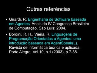 Outras referências
●   Girardi, R. Engenharia de Software baseada
    em Agentes. Anais do IV Congresso Brasileiro
    de Computação. São Luís: 2004.
●   Bordini, R. H., Vieira, R. Linguagens de
    Programação Orientadas a Agentes: uma
    introdução baseada em AgentSpeak(L).
    Revista de informática teórica e aplicada:
    Porto Alegre. Vol.10, n.1 (2003), p.7-38.
 