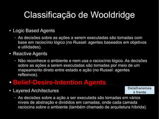 Classificação de Wooldridge
●   Logic Based Agents
    –   As decisões sobre as ações a serem executadas são tomadas com
        base em raciocínio lógico (no Russel: agentes baseados em objetivos
        e utilidades).
●   Reactive Agents
    –   Não reconhece o ambiente e nem usa o raciocínio lógico. As decisões
        sobre as ações a serem executadas são tomadas por meio de um
        mapeamento direto entre estado e ação (no Russel: agentes
        reflexivos).
●   Belief-Desire-Intention Agents
                                                                 Detalharemos
●   Layered Architectures                                           à frente
    –   As decisões sobre a ação a ser executada são tomadas em vários
        níveis de abstração e divididos em camadas, onde cada camada
        raciocina sobre o ambiente (também chamado de arquitetura híbrida).
 