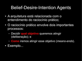 Belief-Desire-Intention Agents
●   A arquitetura está relacionada com o
    entendimento do raciocínio prático;
●   O raciocínio prático envolve dois importantes
    processos:
    –   Decidir qual objetivo queremos atingir
        (deliberação); e
    –   Como iremos atingir esse objetivo (means-ends).
●   Exemplo...
 
