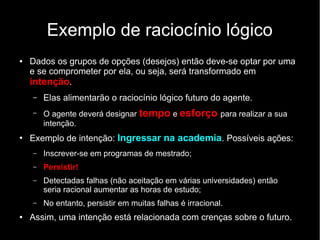 Exemplo de raciocínio lógico
●   Dados os grupos de opções (desejos) então deve-se optar por uma
    e se comprometer por ela, ou seja, será transformado em
    intenção.
    –   Elas alimentarão o raciocínio lógico futuro do agente.
    –   O agente deverá designar tempo e esforço para realizar a sua
        intenção.
●
    Exemplo de intenção: Ingressar na academia. Possíveis ações:
    –   Inscrever-se em programas de mestrado;
    –   Persistir!
    –   Detectadas falhas (não aceitação em várias universidades) então
        seria racional aumentar as horas de estudo;
    –   No entanto, persistir em muitas falhas é irracional.
●   Assim, uma intenção está relacionada com crenças sobre o futuro.
 