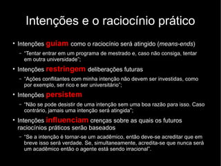 Intenções e o raciocínio prático
●
    Intenções guiam como o raciocínio será atingido (means-ends)
    –   “Tentar entrar em um programa de mestrado e, caso não consiga, tentar
        em outra universidade”;
●
    Intenções restringem deliberações futuras
    –   “Ações conflitantes com minha intenção não devem ser investidas, como
        por exemplo, ser rico e ser universitário”;
●
    Intenções persistem
    –   “Não se pode desistir de uma intenção sem uma boa razão para isso. Caso
        contrário, jamais uma intenção será atingida”;
●
    Intenções influenciam crenças sobre as quais os futuros
    raciocínios práticos serão baseados
    –   “Se a intenção é tornar-se um acadêmico, então deve-se acreditar que em
        breve isso será verdade. Se, simultaneamente, acredita-se que nunca será
        um acadêmico então o agente está sendo irracional”.
 