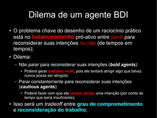 Dilema de um agente BDI
●   O problema chave do desenho de um raciocínio prático
    está no balanceamento pró-ativo entre parar para
    reconsiderar suas intenções ou não (de tempos em
    tempos);
●   Dilema:
    –   Não parar para reconsiderar suas intenções (bold agents):
        ●   Poderá gerar trabalho inútil, pois ele tentará atingir algo que talvez
            nunca possa ser atingido;
    –   Parar constantemente para reconsiderar suas intenções
        (cautious agents):
        ●   Poderá fazer com que ele jamais atinga uma intenção (por conta do
            tempo que seria insuficiente);
●   Isso será um tradeoff entre grau de comprometimento
    e reconsideração do trabalho;
 