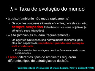 λ = Taxa de evolução do mundo
●   λ baixo (ambiente não muda rapidamente)
    –   Os agentes corajosos são mais eficientes, pois eles estarão
        sempre ocupados trabalhando nos seus objetivos (e
        atingindo suas intenções)
●   λ alto (ambientes mudam frequentemente)
    –   Os agentes cautelosos são normalmente melhores, pois
        eles são capazes de reconhecer quando uma intenção
        está condenada.
        ●   Podem também tirar vantagens de situações casuais e de novas
            oportunidades.
●   Lição: diferentes tipos de ambientes requerem
    diferentes tipos de estratégias de decisão.

              Commitment and effectiveness of situated agents, Kinny e Georgeff (1991)
 