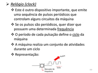  Relógio (clock)
   Este é outro dispositivo importante, que emite
   uma sequência de pulsos periódicos que
   controlam alguns circuitos da máquina
   Se os pulsos são periódicos, quer dizer que
   possuem uma determinada frequência
   O período de cada pulsação define o ciclo da
   máquina
   A máquina realiza um conjunto de atividades
   durante um ciclo
   Representação:


                                     Ciclo
                       Marcador de                   102
                       frequência
 