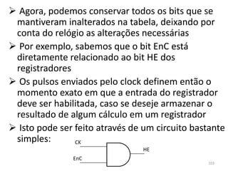  Agora, podemos conservar todos os bits que se
 mantiveram inalterados na tabela, deixando por
 conta do relógio as alterações necessárias
 Por exemplo, sabemos que o bit EnC está
 diretamente relacionado ao bit HE dos
 registradores
 Os pulsos enviados pelo clock definem então o
 momento exato em que a entrada do registrador
 deve ser habilitada, caso se deseje armazenar o
 resultado de algum cálculo em um registrador
 Isto pode ser feito através de um circuito bastante
 simples:       CK
                                HE
               EnC
                                                103
 