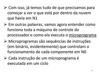  Com isso, já temos tudo de que precisamos para
 começar a ver o que está por dentro da nuvem
 que havia em N1
 Em outras palavras, vamos agora entender como
 funciona toda a máquina de controle do
 processador e como ela executa o microprograma
 Microprogramas são sequências de instruções
 (em binário, evidentemente) que controlam o
 funcionamento de cada componente em N0
 Cada instrução de um microprograma é
 executada em um ciclo
                                            104
 