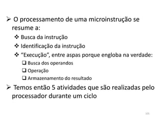  O processamento de uma microinstrução se
 resume a:
   Busca da instrução
   Identificação da instrução
   “Execução”, entre aspas porque engloba na verdade:
      Busca dos operandos
      Operação
      Armazenamento do resultado
 Temos então 5 atividades que são realizadas pelo
 processador durante um ciclo

                                                   105
 