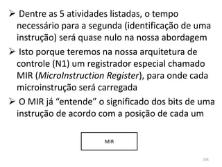  Dentre as 5 atividades listadas, o tempo
 necessário para a segunda (identificação de uma
 instrução) será quase nulo na nossa abordagem
 Isto porque teremos na nossa arquitetura de
 controle (N1) um registrador especial chamado
 MIR (MicroInstruction Register), para onde cada
 microinstrução será carregada
 O MIR já “entende” o significado dos bits de uma
 instrução de acordo com a posição de cada um

                       MIR


                                               106
 