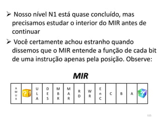  Nosso nível N1 está quase concluído, mas
 precisamos estudar o interior do MIR antes de
 continuar
 Você certamente achou estranho quando
 dissemos que o MIR entende a função de cada bit
 de uma instrução apenas pela posição. Observe:

                         MIR
  A      U   D   M   M            E
  M                       R   W
  U      L   E   B   A            n   C   B   A
                          D   R
  X      A   S   R   R            C



                                                  115
 