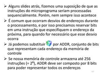 Alguns slides atrás, fizemos uma suposição de que as
 instruções do microprograma seriam processadas
 sequencialmente. Porém, nem sempre isso acontece
 É comum que ocorram desvios de endereços durante
 o processamento, e por isso precisamos reservar bits
 em uma instrução que especifiquem o endereço da
 próxima, para quando for necessário que esse desvio
 ocorra
 Já podemos substituir      por ADDR, conjunto de bits
 que representam cada endereço da memória de
 controle
 Se nossa memória de controle armazena até 256
 instruções (= 2⁸), ADDR deve ser composto por 8 bits
 para poder representar todos os endereços
                                                  117
 
