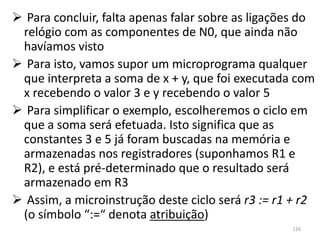  Para concluir, falta apenas falar sobre as ligações do
 relógio com as componentes de N0, que ainda não
 havíamos visto
 Para isto, vamos supor um microprograma qualquer
 que interpreta a soma de x + y, que foi executada com
 x recebendo o valor 3 e y recebendo o valor 5
 Para simplificar o exemplo, escolheremos o ciclo em
 que a soma será efetuada. Isto significa que as
 constantes 3 e 5 já foram buscadas na memória e
 armazenadas nos registradores (suponhamos R1 e
 R2), e está pré-determinado que o resultado será
 armazenado em R3
 Assim, a microinstrução deste ciclo será r3 := r1 + r2
 (o símbolo “:=“ denota atribuição)
                                                   126
 