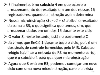  E finalmente, é no subciclo 4 em que ocorre o
 armazenamento do resultado em um dos nossos 16
 registradores, quando a instrução assim determina
 Nossa microinstrução r3 := r1 + r2 atribui o resultado
 da soma a R3, o que significa que temos, sim, que
 armazenar dados em um dos 16 durante este ciclo
 O valor 8, neste instante, está no barramento C
 Já vimos que EnC é 1 durante todo o ciclo, pois é um
 dos sinais de controle fornecidos pelo MIR. Cabe ao
 relógio habilitar a entrada de R3 no momento certo,
 que é o subciclo 4 para qualquer microinstrução
 Agora que 8 está em R3, podemos começar um novo
 ciclo com uma nova microinstrução, caso ela exista
                                                    137
 