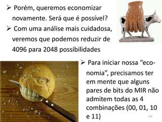 Porém, queremos economizar
 novamente. Será que é possível?
 Com uma análise mais cuidadosa,
 veremos que podemos reduzir de
 4096 para 2048 possibilidades
                        Para iniciar nossa “eco-
                        nomia”, precisamos ter
                        em mente que alguns
                        pares de bits do MIR não
                        admitem todas as 4
                        combinações (00, 01, 10
                        e 11)                139
 