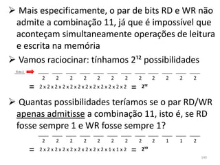  Mais especificamente, o par de bits RD e WR não
 admite a combinação 11, já que é impossível que
 aconteçam simultaneamente operações de leitura
 e escrita na memória
 Vamos raciocinar: tínhamos 2¹² possibilidades
 0 ou 1

              2   2   2   2   2   2   2       2     2   2   2   2
          =   2x2x2x2x2x2x2x2x2x2x2x2     =   2¹²


 Quantas possibilidades teríamos se o par RD/WR
 apenas admitisse a combinação 11, isto é, se RD
 fosse sempre 1 e WR fosse sempre 1?
              2   2   2   2   2   2   2       2     2   1   1   2
          =   2x2x2x2x2x2x2x2x2x1x1x2     =   2¹⁰
                                                                    140
 