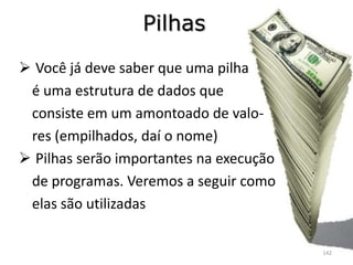 Pilhas
 Você já deve saber que uma pilha
 é uma estrutura de dados que
 consiste em um amontoado de valo-
 res (empilhados, daí o nome)
 Pilhas serão importantes na execução
 de programas. Veremos a seguir como
 elas são utilizadas

                                         142
 
