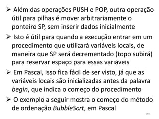 Além das operações PUSH e POP, outra operação
 útil para pilhas é mover arbitrariamente o
 ponteiro SP, sem inserir dados inicialmente
 Isto é útil para quando a execução entrar em um
 procedimento que utilizará variáveis locais, de
 maneira que SP será decrementado (topo subirá)
 para reservar espaço para essas variáveis
 Em Pascal, isso fica fácil de ser visto, já que as
 variáveis locais são inicializadas antes da palavra
 begin, que indica o começo do procedimento
 O exemplo a seguir mostra o começo do método
 de ordenação BubbleSort, em Pascal
                                                 149
 