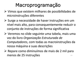 Macroprogramação
 Vimos que existem milhares de possibilidades de
 microinstruções diferentes
 Surge a necessidade de haver instruções em um
 nível mais alto, para consequentemente reduzir o
 conjunto de instruções de forma significativa
 Veremos no slide seguinte uma tabela, mais uma
 vez do livro Organização Estruturada de
 Computadores, com todas as macroinstruções da
 nossa máquina e suas descrições
 Repare como diminuímos de mais de 2 mil para
 menos de 25 instruções                      155
 