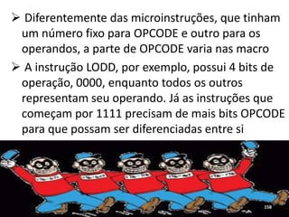  Diferentemente das microinstruções, que tinham
 um número fixo para OPCODE e outro para os
 operandos, a parte de OPCODE varia nas macro
 A instrução LODD, por exemplo, possui 4 bits de
 operação, 0000, enquanto todos os outros
 representam seu operando. Já as instruções que
 começam por 1111 precisam de mais bits OPCODE
 para que possam ser diferenciadas entre si




                                             158
 