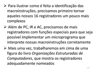  Para ilustrar como é feita a identificação das
 macroinstruções, precisamos primeiro tornar
 aqueles nossos 16 registradores um pouco mais
 complexos
 Além de PC, IR e AC, precisamos de mais
 registradores com funções especiais para que seja
 possível implementar um microprograma que
 interprete nossas macroinstruções corretamente
 Mais uma vez, trabalharemos em cima de uma
 figura do livro Organizações Estruturadas de
 Computadores, que mostra os registradores
 adequadamente nomeados
                                              159
 