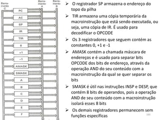 O registrador SP armazena o endereço do
  topo da pilha
 TIR armazena uma cópia temporária da
  macroinstrução que está sendo executada, ou
  seja, uma cópia de IR. É usado para
  decodificar o OPCODE
 Os 3 registradores que seguem contém as
  constantes 0, +1 e -1
 AMASK contém a chamada máscara de
  endereços e é usado para separar bits
  OPCODE dos bits de endereço, através da
  operação AND do seu conteúdo com a
  macroinstrução da qual se quer separar os
  bits
 SMASK é útil nas instruções INSP e DESP, que
  contém 8 bits de operandos, pois a operação
  AND de seu conteúdo com a macroinstrução
  isolará esses 8 bits
 Os demais registradores permanecem sem
                                        160
  funções específicas
 
