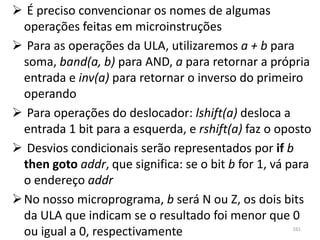  É preciso convencionar os nomes de algumas
  operações feitas em microinstruções
 Para as operações da ULA, utilizaremos a + b para
  soma, band(a, b) para AND, a para retornar a própria
  entrada e inv(a) para retornar o inverso do primeiro
  operando
 Para operações do deslocador: lshift(a) desloca a
  entrada 1 bit para a esquerda, e rshift(a) faz o oposto
 Desvios condicionais serão representados por if b
  then goto addr, que significa: se o bit b for 1, vá para
  o endereço addr
 No nosso microprograma, b será N ou Z, os dois bits
  da ULA que indicam se o resultado foi menor que 0
  ou igual a 0, respectivamente                       161
 