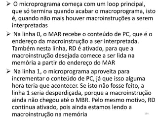  O microprograma começa com um loop principal,
 que só termina quando acabar o macroprograma, isto
 é, quando não mais houver macroinstruções a serem
 interpretadas
 Na linha 0, o MAR recebe o conteúdo de PC, que é o
 endereço da macroinstrução a ser interpretada.
 Também nesta linha, RD é ativado, para que a
 macroinstrução desejada comece a ser lida na
 memória a partir do endereço do MAR
 Na linha 1, o microprograma aproveita para
 incrementar o conteúdo de PC, já que isso alguma
 hora teria que acontecer. Se isto não fosse feito, a
 linha 1 seria desperdiçada, porque a macroinstrução
 ainda não chegou até o MBR. Pelo mesmo motivo, RD
 continua ativado, pois ainda estamos lendo a
 macroinstrução na memória                       164
 