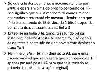  Só que este deslocamento é novamente feito por
 lshift, e opera em cima do próprio conteúdo de TIR.
 Isso significa que a ULA receberá tir como um dos
 operandos e retornará ele mesmo – lembrando que
 tir já é o conteúdo de IR deslocado 2 bits à esquerda,
 por causa do que aconteceu na linha 3
 Então, se na linha 3 testamos o segundo bit da
 instrução, na linha 4 testa-se o terceiro, e só depois
 desse teste o conteúdo de tir é novamente deslocado
 (lshift(tir))
 Na linha 5 (alu := tir; if n then goto 9;), alu é uma
 pseudovariável que representa que o conteúdo de TIR
 apenas passará pela ULA para que seja testado seu
 primeiro bit (4º da instrução original)          168
 