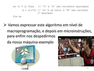 se (i ≤ j) faça     // ‘i’ e ‘j’ são variáveis quaisquer
              m = a[i*2] // ‘a’ é um vetor e ‘m’ uma variável
                         // qualquer
     fim se


 Vamos expressar este algoritmo em nível de
 macroprogramação, e depois em microinstruções,
 para enfim nos despedirmos
 da nossa máquina-exemplo




                                                           170
 