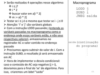  Serão realizadas 4 operações nesse algoritmo:         Macroprograma
     i ≤ j?
    i*2                                                  LODD j
     buscar valor em a[i * 2]                            SUBD i
     m := a[i * 2]                                       JNEG saida
 Testar se i ≤ j é o mesmo que testar se i - j ≤ 0
 Atenção: ‘i’ e ‘j’ são variáveis globais
 Com a instrução LODD passando j (entenda as
variáveis passadas no macroprograma como o
endereço onde essas variáveis estão, e não seus
respectivos valores), armazenamos no
registrador AC o valor contido no endereço            saida (continuação
passado                                                   do programa)
                                                                 .
 Precisamos agora subtrair do valor de i. Com a                 .
                                                                 .
instrução SUBD, o resultado já será armazenado                   .
em AC
 Hora de implementar o desvio condicional:
caso o conteúdo de AC seja negativo (j > i),
desviamos para o final do ‘se’ do algoritmo. Para
isso, criaremos um label “saida”                                     171
 