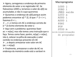  Agora, carregamos o endereço do primeiro
                                                      Macroprograma
elemento do vetor a no registrador AC. Se               LODD   j
fizéssemos LODD a, teríamos o valor de a[0] no          SUBD   i
acumulador, e não é o que queremos                      JNEG   saida
 Quisemos o endereço de a[0] porque assim              LOCO   a
podemos encontrar a[i * 2]. Já que i * 2 = i + i,       ADDD   i
fazemos 0 + i...                                        ADDD   i
 ...+ i, e temos em AC o endereço correto do           PSHI
(i * 2)-ésimo elemento do vetor a                       POP
 Aqui vem o problema: queremos fazer                   STOD   m
ac := m[ac], mas não temos uma instrução que o      saida (continuação
faça. Temos como fazer, porém, m[sp] := m[ac],          do programa)
isto é, colocar na pilha de execução o valor                   .
                                                               .
contido no endereço presente em AC                             .
                                                               .
 ...e depois armazenar este valor em AC                       .
                                                               .
(ac := m[sp])
 Finalmente, armazenar o valor de AC no
endereço da memória onde está a variável m
                                                                   172
 
