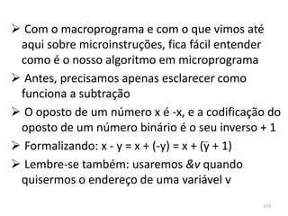  Com o macroprograma e com o que vimos até
 aqui sobre microinstruções, fica fácil entender
 como é o nosso algoritmo em microprograma
 Antes, precisamos apenas esclarecer como
 funciona a subtração
 O oposto de um número x é -x, e a codificação do
 oposto de um número binário é o seu inverso + 1
 Formalizando: x - y = x + (-y) = x + (y + 1)
 Lembre-se também: usaremos &v quando
 quisermos o endereço de uma variável v
                                              173
 