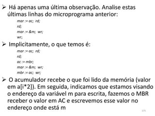  Há apenas uma última observação. Analise estas
 últimas linhas do microprograma anterior:
     mar := ac; rd;
     rd;
     mar := &m; wr;
     wr;
 Implicitamente, o que temos é:
     mar := ac; rd;
     rd;
     ac := mbr;
     mar := &m; wr;
     mbr := ac; wr;
 O acumulador recebe o que foi lido da memória (valor
 em a[i*2]). Em seguida, indicamos que estamos visando
 o endereço da variável m para escrita, fazemos o MBR
 receber o valor em AC e escrevemos esse valor no
 endereço onde está m                              175
 