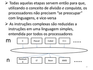 Todas aquelas etapas servem então para que,
 utilizando o conceito de divisão e conquista, os
 processadores não precisem “se preocupar”
 com linguagens, e vice-versa
 As instruções complexas são reduzidas a
 instruções em uma linguagem simples,
 entendida por todos os processadores
m         C       Pascal   Cobol   C++   .....


n       Pentium
           4
                    I7     Xeon    AMD   .....
                                                 18
 