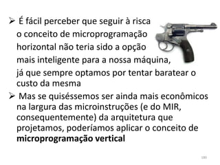  É fácil perceber que seguir à risca
 o conceito de microprogramação
 horizontal não teria sido a opção
 mais inteligente para a nossa máquina,
 já que sempre optamos por tentar baratear o
 custo da mesma
 Mas se quiséssemos ser ainda mais econômicos
 na largura das microinstruções (e do MIR,
 consequentemente) da arquitetura que
 projetamos, poderíamos aplicar o conceito de
 microprogramação vertical
                                            180
 