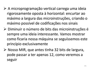  A microprogramação vertical carrega uma ideia
 rigorosamente oposta à horizontal: encurtar ao
 máximo a largura das microinstruções, criando o
 máximo possível de codificações nos sinais
 Diminuir o número de bits das microinstruções é
 sempre uma ideia interessante. Vamos mostrar
 como ficaria nossa máquina se seguíssemos este
 princípio exclusivamente
 Nosso MIR, que antes tinha 32 bits de largura,
 pode passar a ter apenas 12, como veremos a
 seguir
                                              181
 