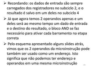  Recordando: os dados de entrada são sempre
 carregados dos registradores no subciclo 2, e o
 resultado é salvo em um deles no subciclo 4
 Já que agora temos 2 operandos apenas e um
 deles será ao mesmo tempo um dado de entrada
 e o destino do resultado, o bloco AND se faz
 necessário para ativar cada barramento na etapa
 correta
 Pelo esquema apresentado alguns slides atrás,
 vimos que os 2 operandos da microinstrução pode
 também ser usado como um endereço. Isto
 significa que não podemos ter endereço e
 operandos em uma mesma microinstrução      185
 