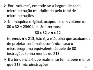  Por “volume”, entende-se a largura de cada
 microinstrução multiplicada pelo total de
 microinstruções
 Na máquina original, ocupou-se um volume de
 80 x 32 = 2560 bits. Se fizermos:
                  80 x 32 > n x 12
 teremos n < 213, isto é, a máquina que acabamos
 de projetar será mais econômica caso o
 microprograma equivalente àquele de 80
 instruções tenha menos de 213
 E a tendência é que realmente tenha bem menos
 que 213 microinstruções                     193
 
