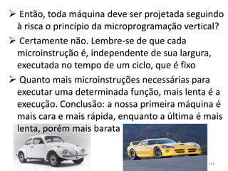  Então, toda máquina deve ser projetada seguindo
 à risca o princípio da microprogramação vertical?
 Certamente não. Lembre-se de que cada
 microinstrução é, independente de sua largura,
 executada no tempo de um ciclo, que é fixo
 Quanto mais microinstruções necessárias para
 executar uma determinada função, mais lenta é a
 execução. Conclusão: a nossa primeira máquina é
 mais cara e mais rápida, enquanto a última é mais
 lenta, porém mais barata


                                              194
 