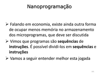 Nanoprogramação


 Falando em economia, existe ainda outra forma
 de ocupar menos memória no armazenamento
 dos microprogramas, que deve ser discutida
 Vimos que programas são sequências de
 instruções. É possível dividi-los em sequências e
 instruções
 Vamos a seguir entender melhor esta jogada

                                               195
 
