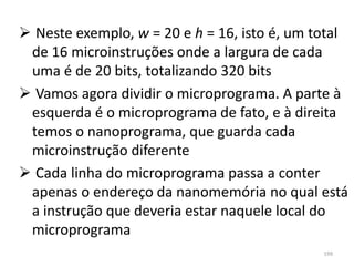  Neste exemplo, w = 20 e h = 16, isto é, um total
 de 16 microinstruções onde a largura de cada
 uma é de 20 bits, totalizando 320 bits
 Vamos agora dividir o microprograma. A parte à
 esquerda é o microprograma de fato, e à direita
 temos o nanoprograma, que guarda cada
 microinstrução diferente
 Cada linha do microprograma passa a conter
 apenas o endereço da nanomemória no qual está
 a instrução que deveria estar naquele local do
 microprograma
                                              199
 
