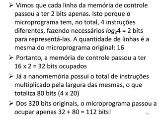  Vimos que cada linha da memória de controle
 passou a ter 2 bits apenas. Isto porque o
 microprograma tem, no total, 4 instruções
 diferentes, fazendo necessários log₂4 = 2 bits
 para representá-las. A quantidade de linhas é a
 mesma do microprograma original: 16
 Portanto, a memória de controle passou a ter
 16 x 2 = 32 bits ocupados
 Já a nanomemória possui o total de instruções
 multiplicado pela largura das mesmas, o que
 totaliza 80 bits (4 x 20)
 Dos 320 bits originais, o microprograma passou a
 ocupar apenas 32 + 80 = 112 bits!            201
 